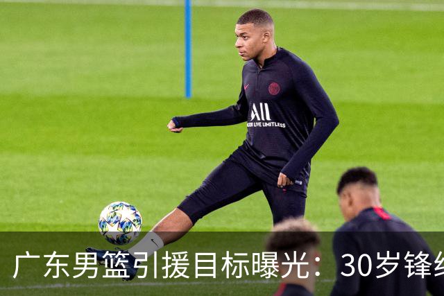 广东男篮引援目标曝光：30岁锋线悍将阿不都沙拉木成首选，朱芳雨早有瞄准